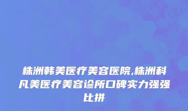 株洲韩美医疗美容医院,株洲科凡美医疗美容诊所口碑实力强强比拼