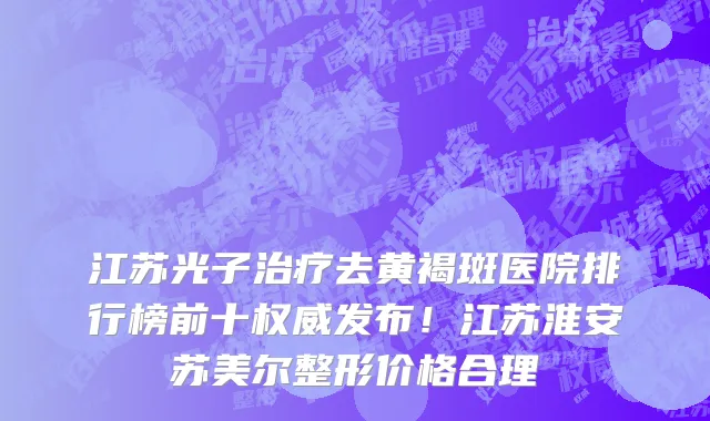江苏光子治疗去黄褐斑医院排行榜前十权威发布!江苏淮安苏美尔整形价格合理