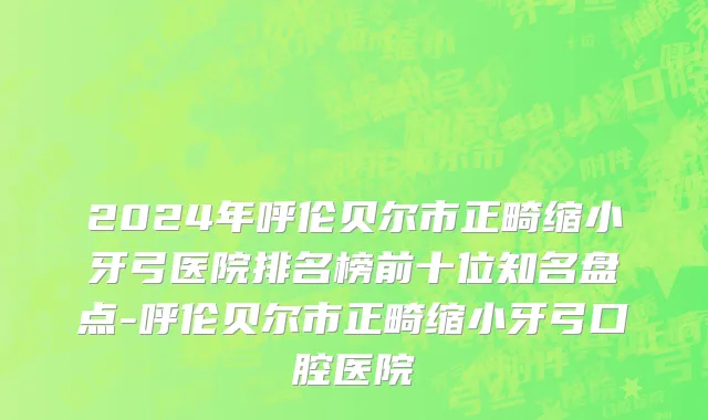 2024年呼伦贝尔市正畸缩小牙弓医院排名榜前十位知名盘点-呼伦贝尔市正畸缩小牙弓口腔医院