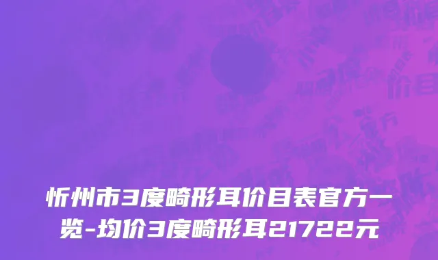 忻州市3度畸形耳价目表官方一览-均价3度畸形耳21722元
