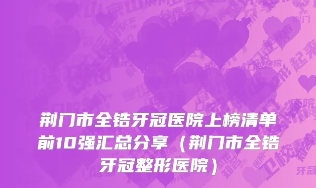 荆门市全锆牙冠医院上榜清单前10强汇总分享（荆门市全锆牙冠整形医院）