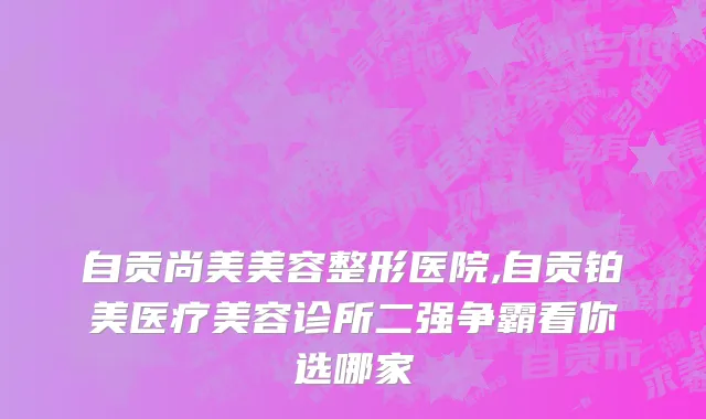 自贡尚美美容整形医院,自贡铂美医疗美容诊所二强争霸看你选哪家