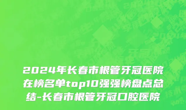 2024年长春市根管牙冠医院在榜名单top10强强榜盘点总结-长春市根管牙冠口腔医院