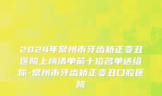 2024年常州市牙齿矫正变丑医院上榜清单前十位名单送给你-常州市牙齿矫正变丑口腔医院