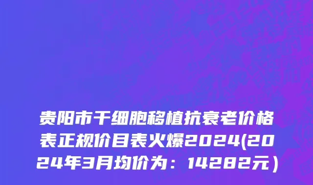 贵阳市干细胞移植抗衰老价格表正规价目表火爆2024(2024年3月均价为：14282元）