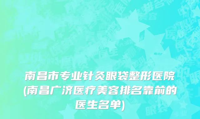 南昌市专业针灸眼袋整形医院(南昌广济医疗美容排名靠前的医生名单)