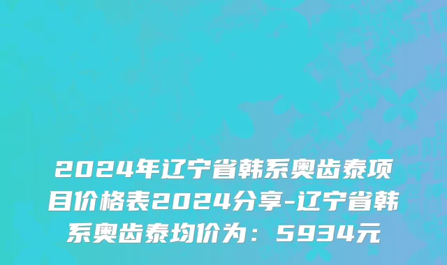 2024年辽宁省韩系奥齿泰项目价格表2024分享-辽宁省韩系奥齿泰均价为：5934元