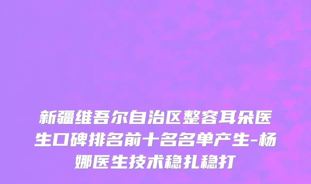 新疆维吾尔自治区整容耳朵医生口碑排名前十名名单产生-杨娜医生技术稳扎稳打