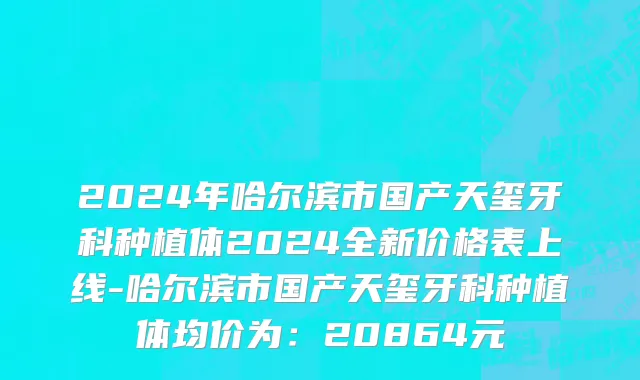 2024年哈尔滨市国产天玺牙科种植体2024全新价格表上线-哈尔滨市国产天玺牙科种植体均价为：20864元