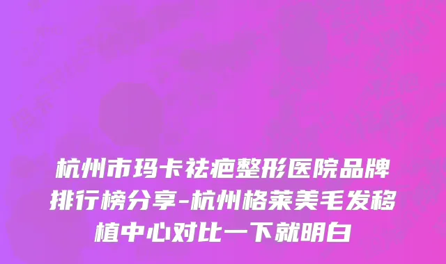 杭州市玛卡祛疤整形医院品牌排行榜分享-杭州格莱美毛发移植中心对比一下就明白