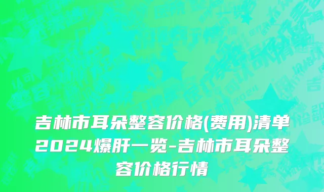 吉林市耳朵整容价格(费用)清单2024爆肝一览-吉林市耳朵整容价格行情