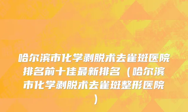 哈尔滨市化学剥脱术去雀斑医院排名前十佳最新排名（哈尔滨市化学剥脱术去雀斑整形医院）