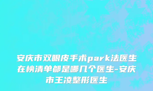 安庆市双眼皮手术park法医生在榜清单都是哪几个医生-安庆市王凌整形医生