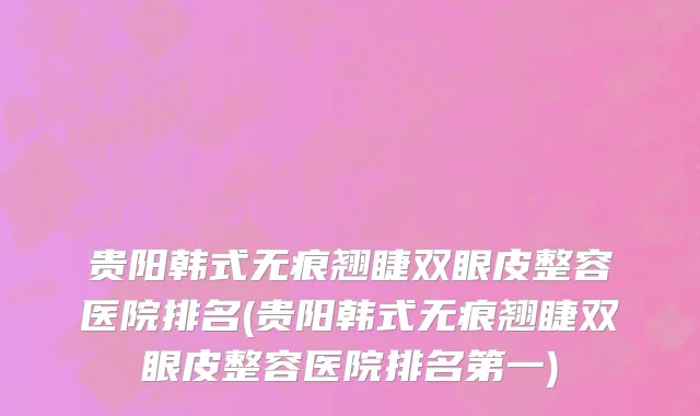 贵阳韩式无痕翘睫双眼皮整容医院排名(贵阳韩式无痕翘睫双眼皮整容医院排名第一)