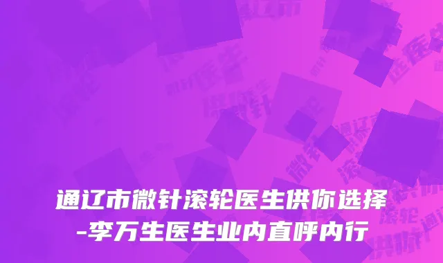 通辽市微针滚轮医生供你选择-李万生医生业内直呼内行