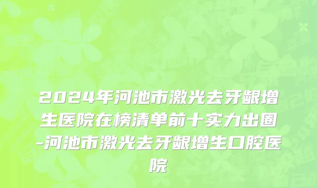 2024年河池市激光去牙龈增生医院在榜清单前十实力出圈-河池市激光去牙龈增生口腔医院