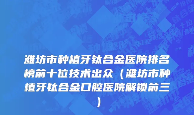 潍坊市种植牙钛合金医院排名榜前十位技术出众（潍坊市种植牙钛合金口腔医院解锁前三）