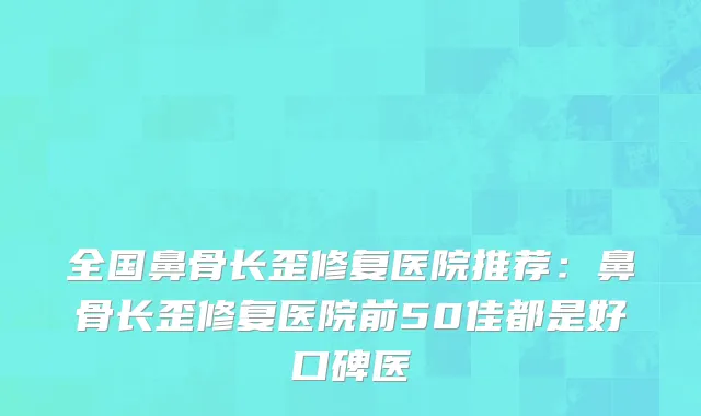 全国鼻骨长歪修复医院推荐：鼻骨长歪修复医院前50佳都是好口碑医