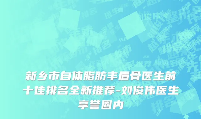 新乡市自体脂肪丰眉骨医生前十佳排名全新推荐-刘俊伟医生享誉圈内