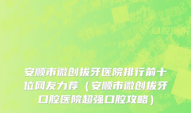 安顺市微创拔牙医院排行前十位网友力荐（安顺市微创拔牙口腔医院超强口腔攻略）