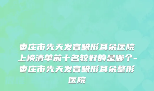 枣庄市先天发育畸形耳朵医院上榜清单前十名较好的是哪个-枣庄市先天发育畸形耳朵整形医院
