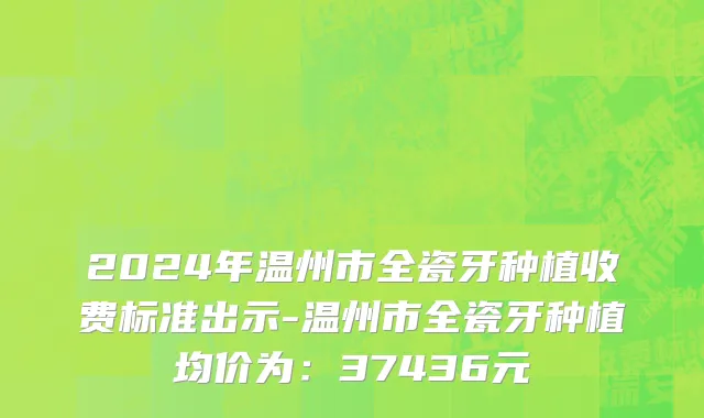 2024年温州市全瓷牙种植收费标准出示-温州市全瓷牙种植均价为：37436元