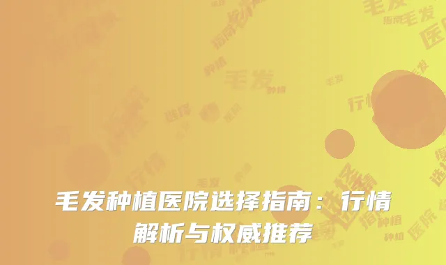 毛发种植医院选择指南：行情解析与权威推荐