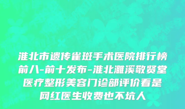 淮北市遗传雀斑手术医院排行榜前八-前十发布-淮北濉溪敬贤堂医疗整形美容门诊部评价看是网红医生收费也不坑人