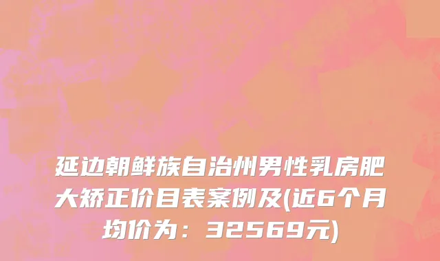 延边朝鲜族自治州男性乳房肥大矫正价目表案例及(近6个月均价为：32569元)