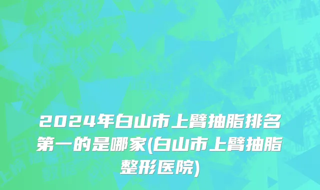 2024年白山市上臂抽脂排名第一的是哪家(白山市上臂抽脂整形医院)