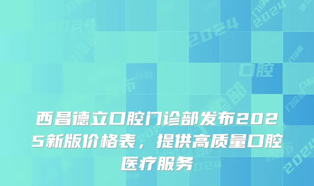 西昌德立口腔门诊部发布2025新版价格表，提供高质量口腔医疗服务