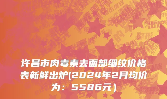 许昌市肉毒素去面部细纹价格表新鲜出炉(2024年2月均价为：5586元）