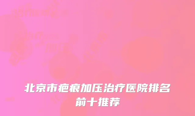 北京市疤痕加压治疗医院排名前十推荐