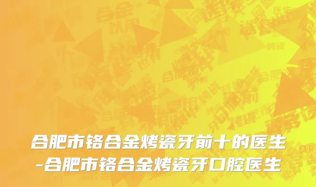 合肥市铬合金烤瓷牙前十的医生-合肥市铬合金烤瓷牙口腔医生