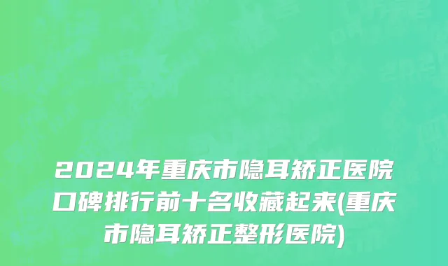 2024年重庆市隐耳矫正医院口碑排行前十名收藏起来(重庆市隐耳矫正整形医院)