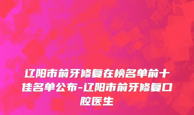 辽阳市前牙修复在榜名单前十佳名单公布-辽阳市前牙修复口腔医生