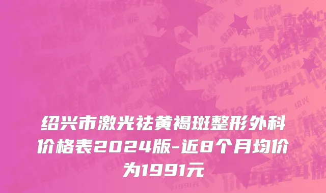 绍兴市激光祛黄褐斑整形外科价格表2024版-近8个月均价为1991元