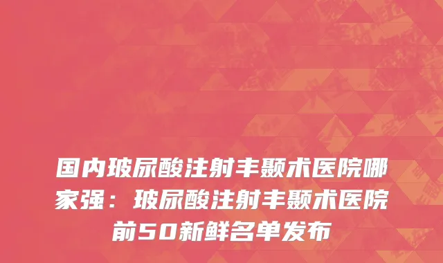 国内玻尿酸注射丰颞术医院哪家强：玻尿酸注射丰颞术医院前50新鲜名单发布
