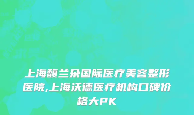 上海馥兰朵国际医疗美容整形医院,上海沃德医疗机构口碑价格大PK