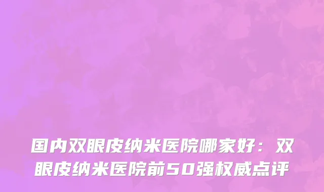 国内双眼皮纳米医院哪家好：双眼皮纳米医院前50强权威点评