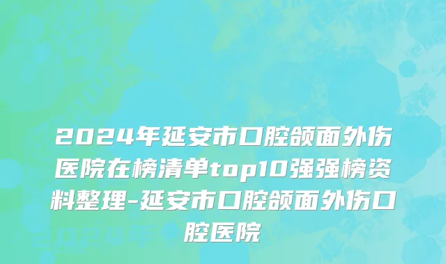 2024年延安市口腔颌面外伤医院在榜清单top10强强榜资料整理-延安市口腔颌面外伤口腔医院