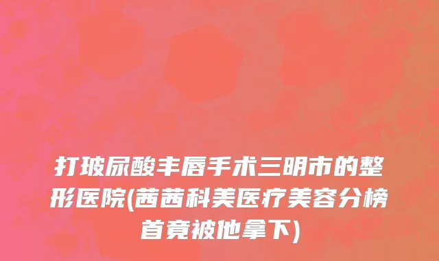 打玻尿酸丰唇手术三明市的整形医院(茜茜科美医疗美容分榜首竟被他拿下)
