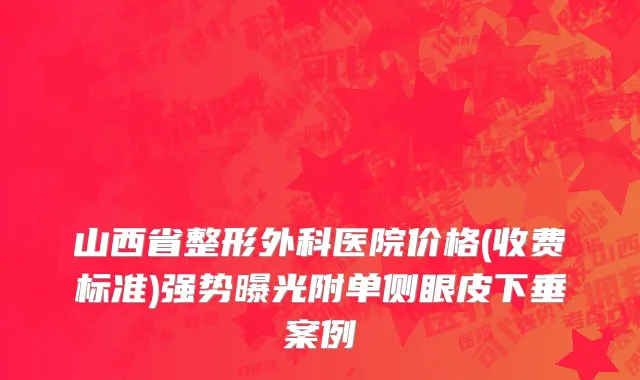 山西省整形外科医院价格(收费标准)强势曝光附单侧眼皮下垂案例