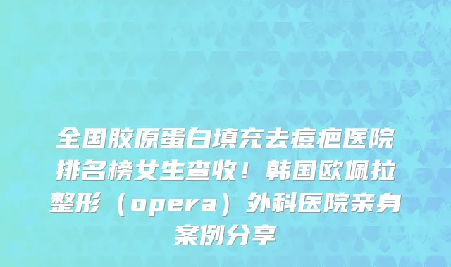 全国胶原蛋白填充去痘疤医院排名榜女生查收!韩国欧佩拉整形(opera)外科医院亲身案例分享