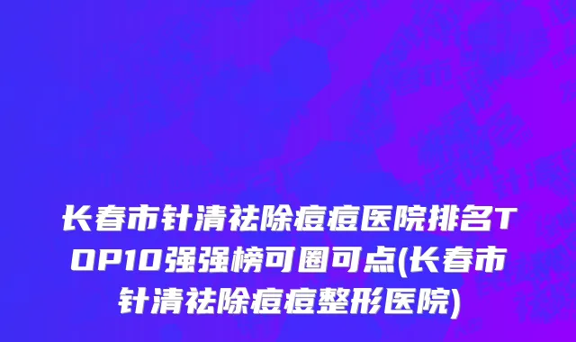 长春市针清祛除痘痘医院排名TOP10强强榜可圈可点(长春市针清祛除痘痘整形医院)