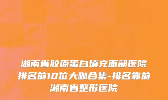 湖南省胶原蛋白填充面部医院排名前10位大咖合集-排名靠前湖南省整形医院