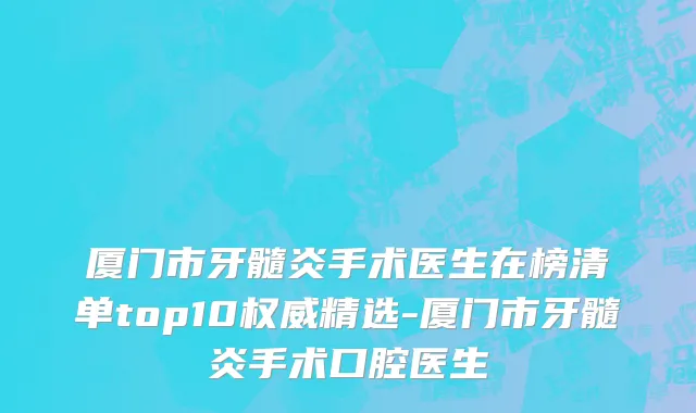厦门市牙髓炎手术医生在榜清单top10权威精选-厦门市牙髓炎手术口腔医生