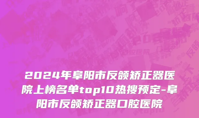 2024年阜阳市反颌矫正器医院上榜名单top10热搜预定-阜阳市反颌矫正器口腔医院