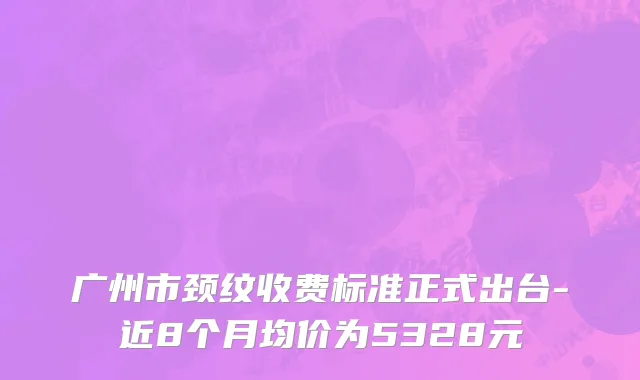 广州市颈纹收费标准正式出台-近8个月均价为5328元