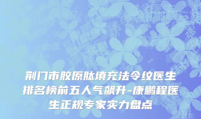 荆门市胶原肽填充法令纹医生排名榜前五人气飙升-康鹏程医生正规专家实力盘点